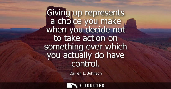 Small: Giving up represents a choice you make when you decide not to take action on something over which you a