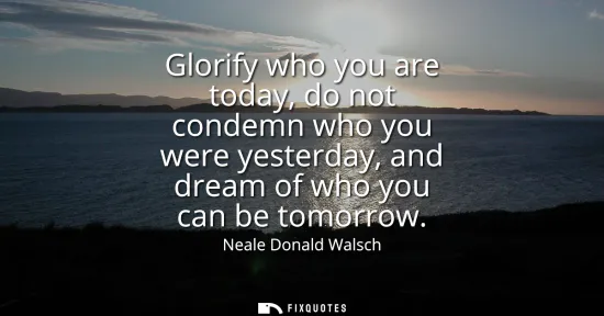 Small: Glorify who you are today, do not condemn who you were yesterday, and dream of who you can be tomorrow