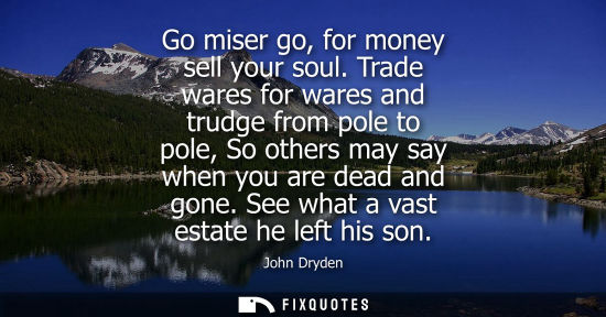 Small: Go miser go, for money sell your soul. Trade wares for wares and trudge from pole to pole, So others ma