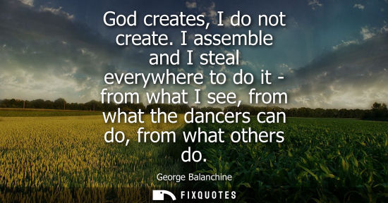 Small: God creates, I do not create. I assemble and I steal everywhere to do it - from what I see, from what t