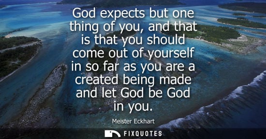 Small: God expects but one thing of you, and that is that you should come out of yourself in so far as you are