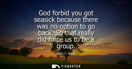 Small: God forbid you got seasick because there was no option to go back. So that really did force us to be a 