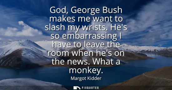 Small: God, George Bush makes me want to slash my wrists. Hes so embarrassing I have to leave the room when hes on th
