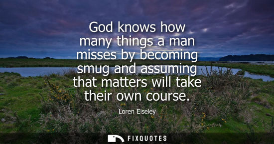 Small: God knows how many things a man misses by becoming smug and assuming that matters will take their own c