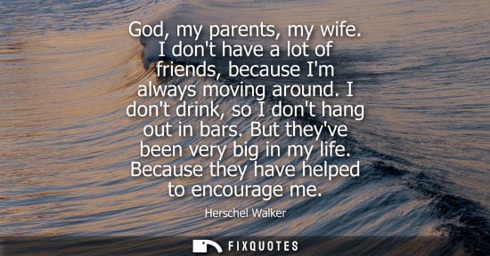 Small: God, my parents, my wife. I dont have a lot of friends, because Im always moving around. I dont drink, 