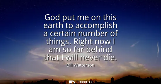 Small: God put me on this earth to accomplish a certain number of things. Right now I am so far behind that I will ne