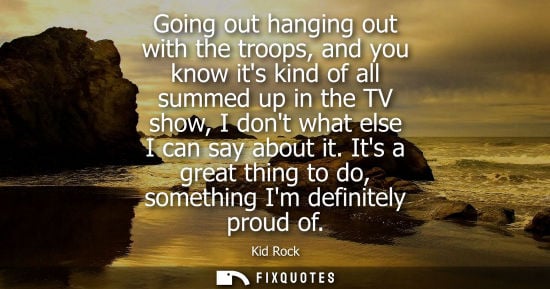 Small: Going out hanging out with the troops, and you know its kind of all summed up in the TV show, I dont wh