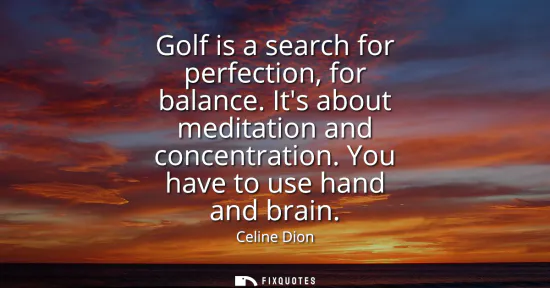 Small: Golf is a search for perfection, for balance. Its about meditation and concentration. You have to use hand and