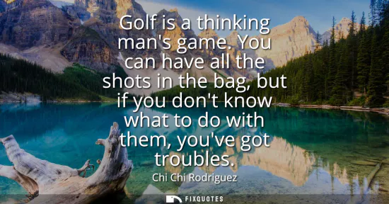 Small: Golf is a thinking mans game. You can have all the shots in the bag, but if you dont know what to do with them