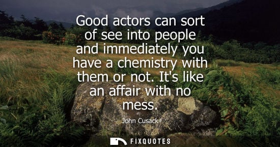 Small: Good actors can sort of see into people and immediately you have a chemistry with them or not. Its like an aff