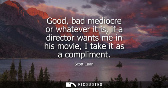 Small: Good, bad mediocre or whatever it is, if a director wants me in his movie, I take it as a compliment