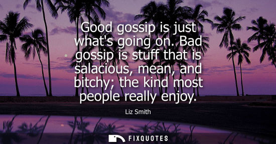 Small: Good gossip is just whats going on. Bad gossip is stuff that is salacious, mean, and bitchy the kind mo