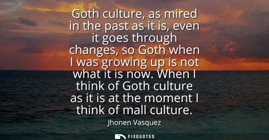 Small: Goth culture, as mired in the past as it is, even it goes through changes, so Goth when I was growing up is no