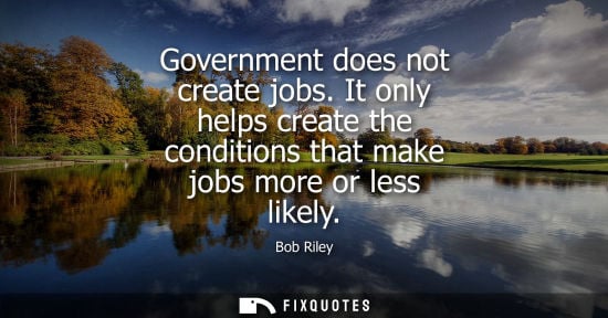 Small: Government does not create jobs. It only helps create the conditions that make jobs more or less likely
