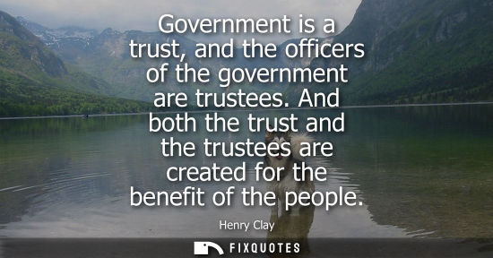 Small: Government is a trust, and the officers of the government are trustees. And both the trust and the trustees ar