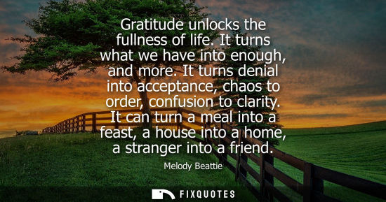 Small: Gratitude unlocks the fullness of life. It turns what we have into enough, and more. It turns denial in
