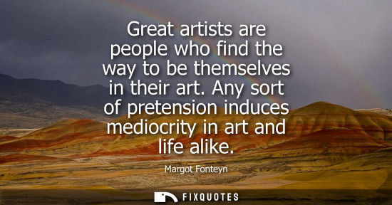 Small: Great artists are people who find the way to be themselves in their art. Any sort of pretension induces