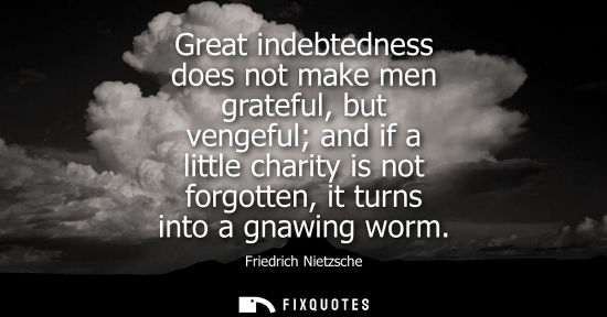 Small: Great indebtedness does not make men grateful, but vengeful and if a little charity is not forgotten, it turns