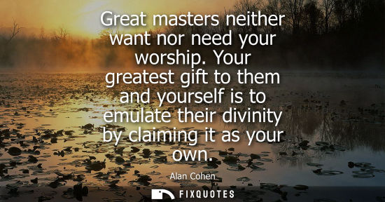 Small: Great masters neither want nor need your worship. Your greatest gift to them and yourself is to emulate