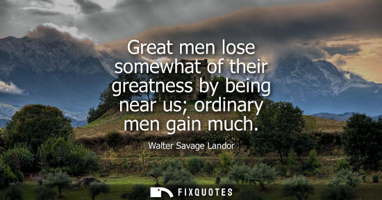Small: Great men lose somewhat of their greatness by being near us ordinary men gain much - Walter Savage Landor