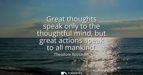 Small: Great thoughts speak only to the thoughtful mind, but great actions speak to all mankind