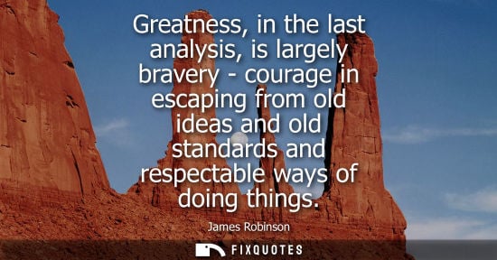 Small: Greatness, in the last analysis, is largely bravery - courage in escaping from old ideas and old standa