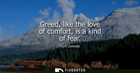 Small: Cyril Connolly: Greed, like the love of comfort, is a kind of fear