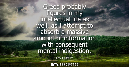 Small: Greed probably figures in my intellectual life as well, as I attempt to absorb a massive amount of info