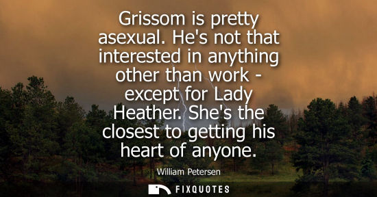 Small: Grissom is pretty asexual. Hes not that interested in anything other than work - except for Lady Heathe