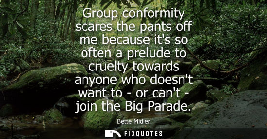 Small: Group conformity scares the pants off me because its so often a prelude to cruelty towards anyone who d