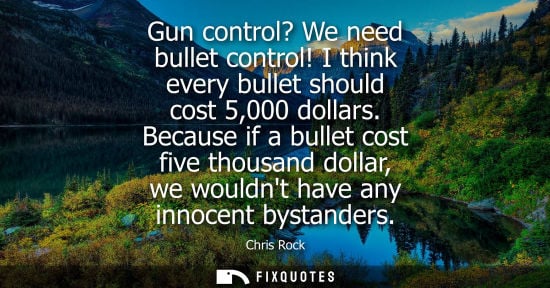 Small: Gun control? We need bullet control! I think every bullet should cost 5,000 dollars. Because if a bulle
