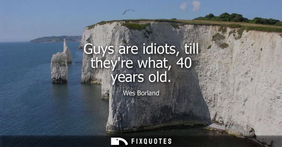 Small: Guys are idiots, till theyre what, 40 years old