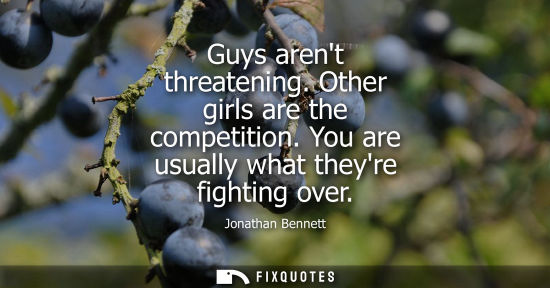 Small: Guys arent threatening. Other girls are the competition. You are usually what theyre fighting over
