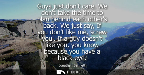 Small: Guys just dont care. We dont take the time to plan behind each others back. We just say, If you dont li