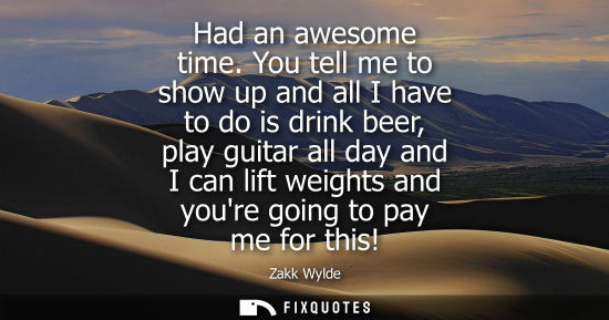 Small: Had an awesome time. You tell me to show up and all I have to do is drink beer, play guitar all day and