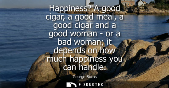 Small: Happiness? A good cigar, a good meal, a good cigar and a good woman - or a bad woman it depends on how much ha