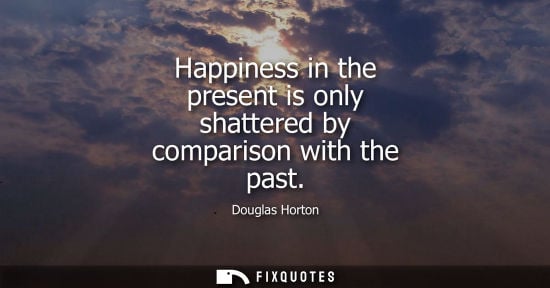 Small: Happiness in the present is only shattered by comparison with the past - Douglas Horton