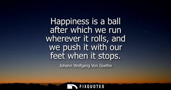 Small: Happiness is a ball after which we run wherever it rolls, and we push it with our feet when it stops