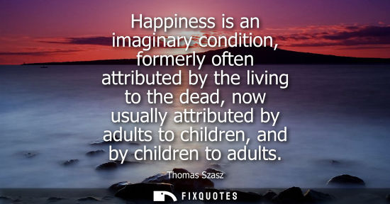 Small: Happiness is an imaginary condition, formerly often attributed by the living to the dead, now usually a
