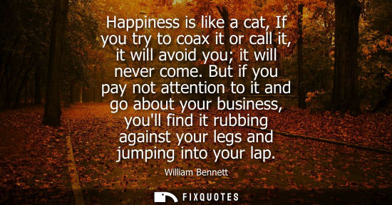Small: Happiness is like a cat, If you try to coax it or call it, it will avoid you it will never come. But if you pa