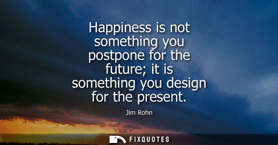 Small: Happiness is not something you postpone for the future it is something you design for the present