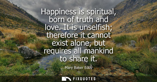Small: Happiness is spiritual, born of truth and love. It is unselfish therefore it cannot exist alone, but re