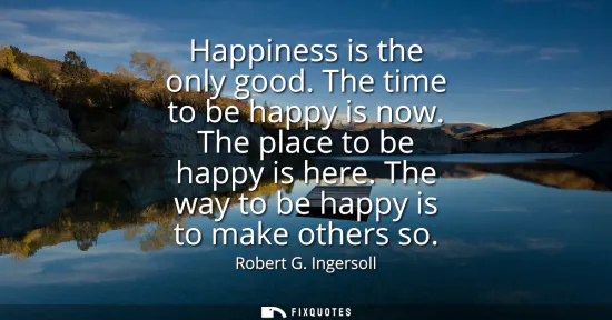 Small: Happiness is the only good. The time to be happy is now. The place to be happy is here. The way to be happy is