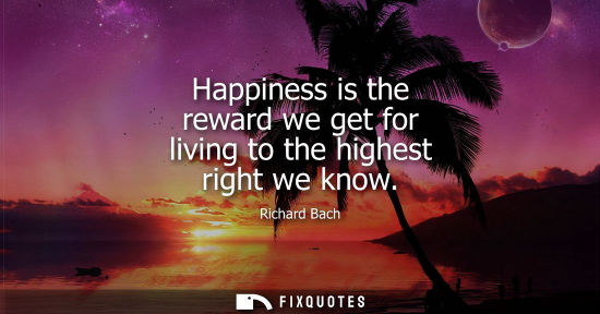 Small: Happiness is the reward we get for living to the highest right we know - Richard Bach