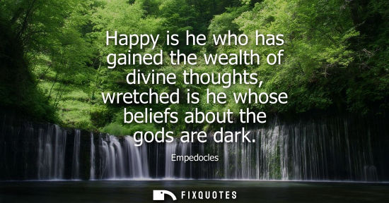 Small: Empedocles: Happy is he who has gained the wealth of divine thoughts, wretched is he whose beliefs about the g