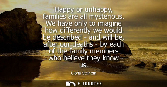 Small: Happy or unhappy, families are all mysterious. We have only to imagine how differently we would be desc