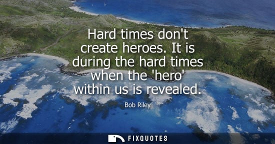Small: Hard times dont create heroes. It is during the hard times when the hero within us is revealed