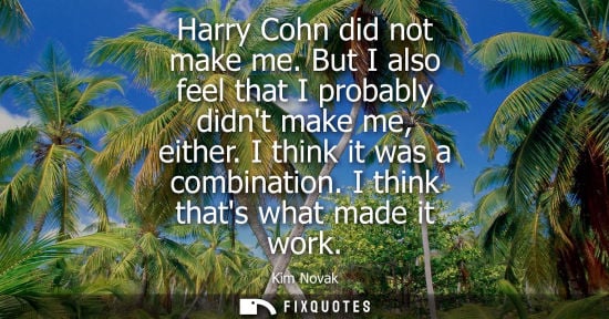 Small: Harry Cohn did not make me. But I also feel that I probably didnt make me, either. I think it was a com