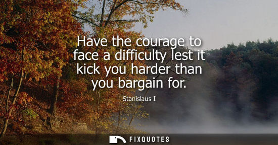 Small: Have the courage to face a difficulty lest it kick you harder than you bargain for