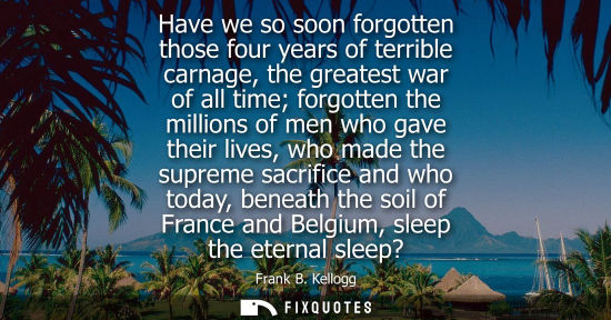Small: Have we so soon forgotten those four years of terrible carnage, the greatest war of all time forgotten 